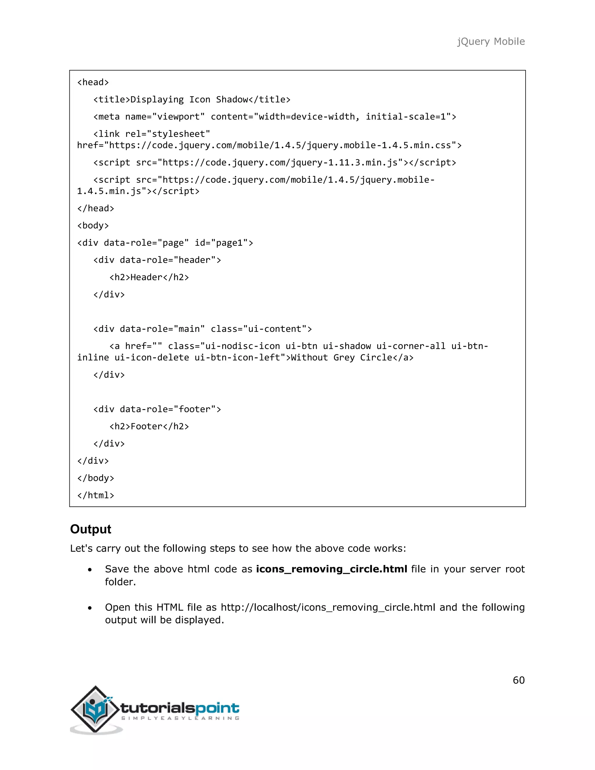 jQuery Mobile
60
<head>
<title>Displaying Icon Shadow</title>
<meta name="viewport" content="width=device-width, initial-scale=1">
<link rel="stylesheet"
href="https://code.jquery.com/mobile/1.4.5/jquery.mobile-1.4.5.min.css">
<script src="https://code.jquery.com/jquery-1.11.3.min.js"></script>
<script src="https://code.jquery.com/mobile/1.4.5/jquery.mobile-
1.4.5.min.js"></script>
</head>
<body>
<div data-role="page" id="page1">
<div data-role="header">
<h2>Header</h2>
</div>
<div data-role="main" class="ui-content">
<a href="" class="ui-nodisc-icon ui-btn ui-shadow ui-corner-all ui-btn-
inline ui-icon-delete ui-btn-icon-left">Without Grey Circle</a>
</div>
<div data-role="footer">
<h2>Footer</h2>
</div>
</div>
</body>
</html>
Output
Let's carry out the following steps to see how the above code works:
 Save the above html code as icons_removing_circle.html file in your server root
folder.
 Open this HTML file as http://localhost/icons_removing_circle.html and the following
output will be displayed.
 