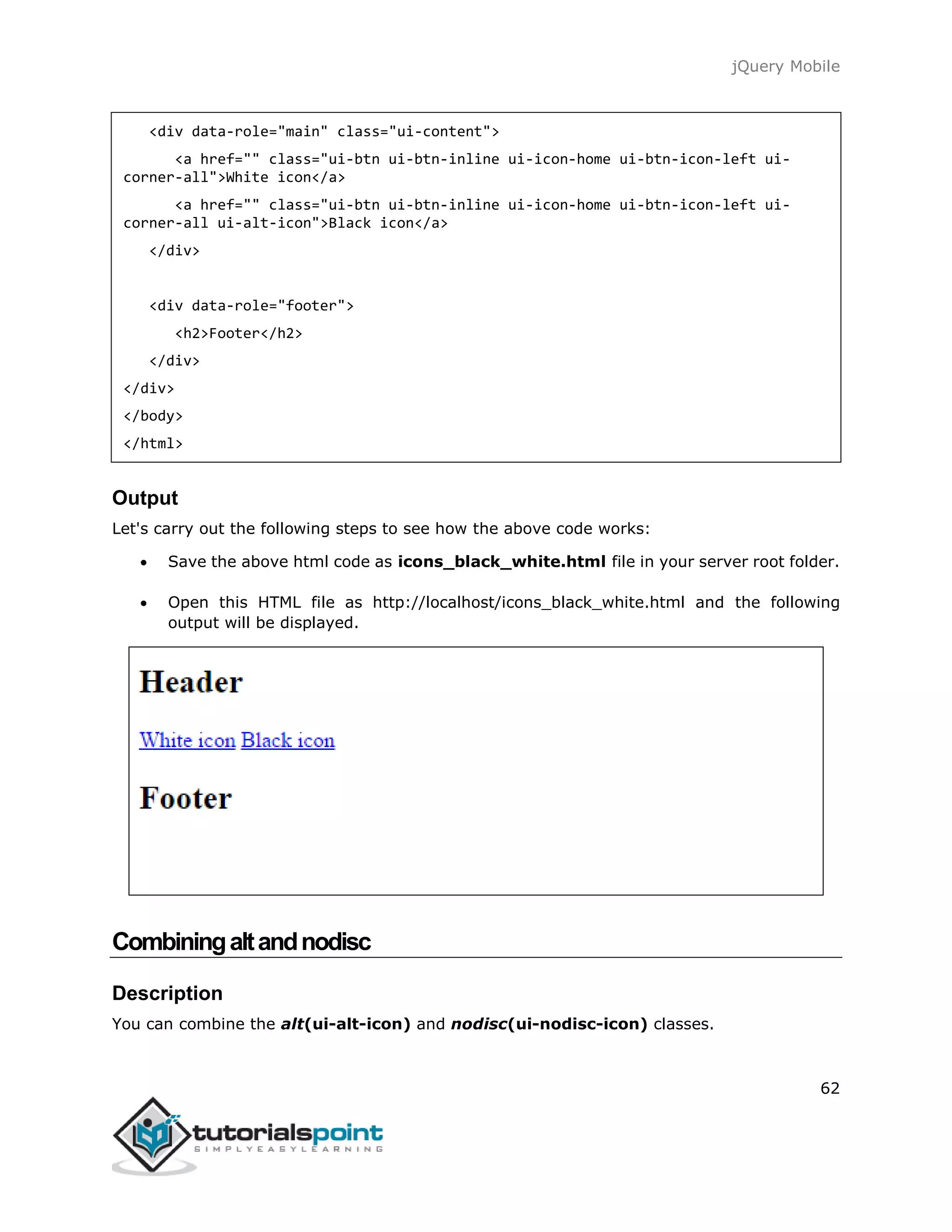 jQuery Mobile
62
<div data-role="main" class="ui-content">
<a href="" class="ui-btn ui-btn-inline ui-icon-home ui-btn-icon-left ui-
corner-all">White icon</a>
<a href="" class="ui-btn ui-btn-inline ui-icon-home ui-btn-icon-left ui-
corner-all ui-alt-icon">Black icon</a>
</div>
<div data-role="footer">
<h2>Footer</h2>
</div>
</div>
</body>
</html>
Output
Let's carry out the following steps to see how the above code works:
 Save the above html code as icons_black_white.html file in your server root folder.
 Open this HTML file as http://localhost/icons_black_white.html and the following
output will be displayed.
Combiningaltandnodisc
Description
You can combine the alt(ui-alt-icon) and nodisc(ui-nodisc-icon) classes.
 