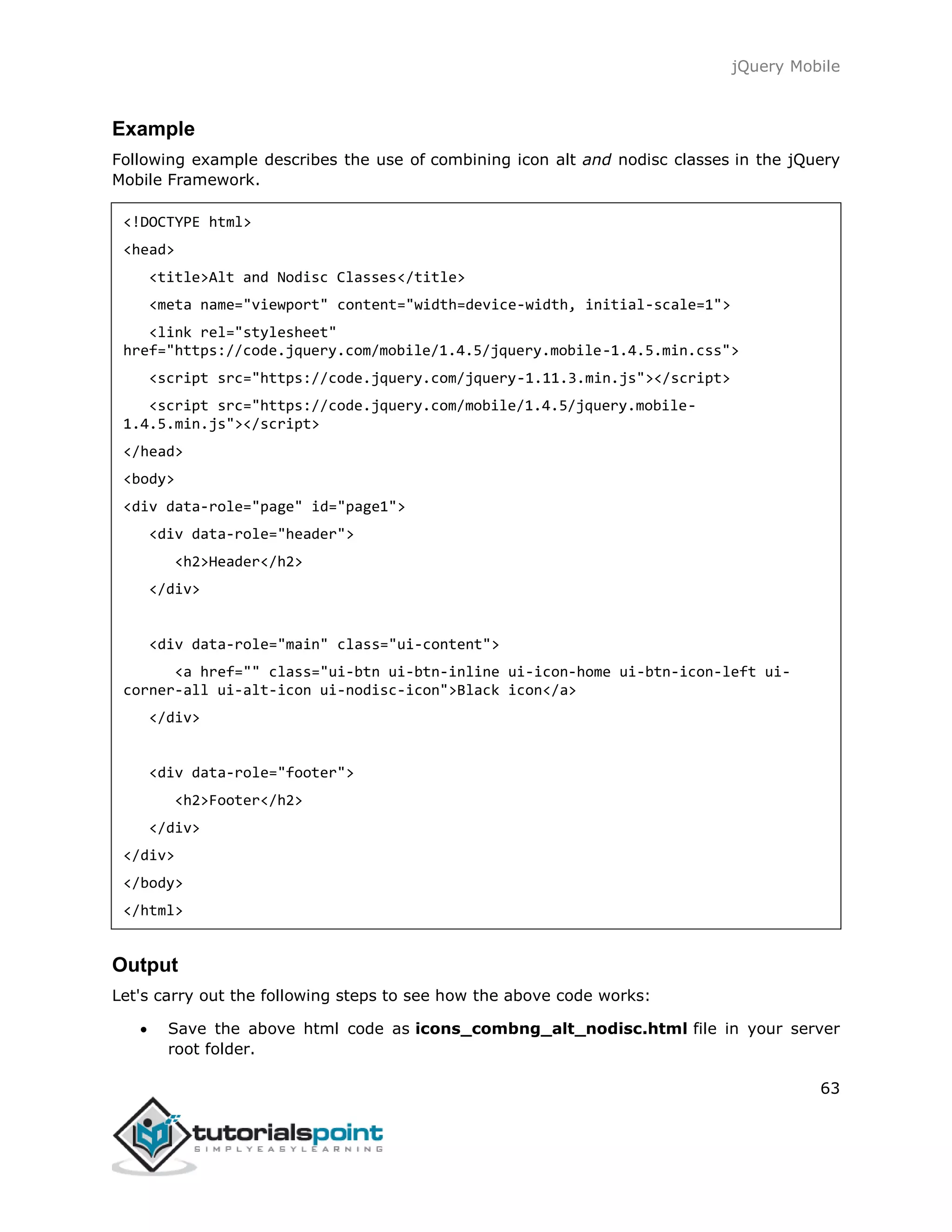 jQuery Mobile
63
Example
Following example describes the use of combining icon alt and nodisc classes in the jQuery
Mobile Framework.
<!DOCTYPE html>
<head>
<title>Alt and Nodisc Classes</title>
<meta name="viewport" content="width=device-width, initial-scale=1">
<link rel="stylesheet"
href="https://code.jquery.com/mobile/1.4.5/jquery.mobile-1.4.5.min.css">
<script src="https://code.jquery.com/jquery-1.11.3.min.js"></script>
<script src="https://code.jquery.com/mobile/1.4.5/jquery.mobile-
1.4.5.min.js"></script>
</head>
<body>
<div data-role="page" id="page1">
<div data-role="header">
<h2>Header</h2>
</div>
<div data-role="main" class="ui-content">
<a href="" class="ui-btn ui-btn-inline ui-icon-home ui-btn-icon-left ui-
corner-all ui-alt-icon ui-nodisc-icon">Black icon</a>
</div>
<div data-role="footer">
<h2>Footer</h2>
</div>
</div>
</body>
</html>
Output
Let's carry out the following steps to see how the above code works:
 Save the above html code as icons_combng_alt_nodisc.html file in your server
root folder.
 