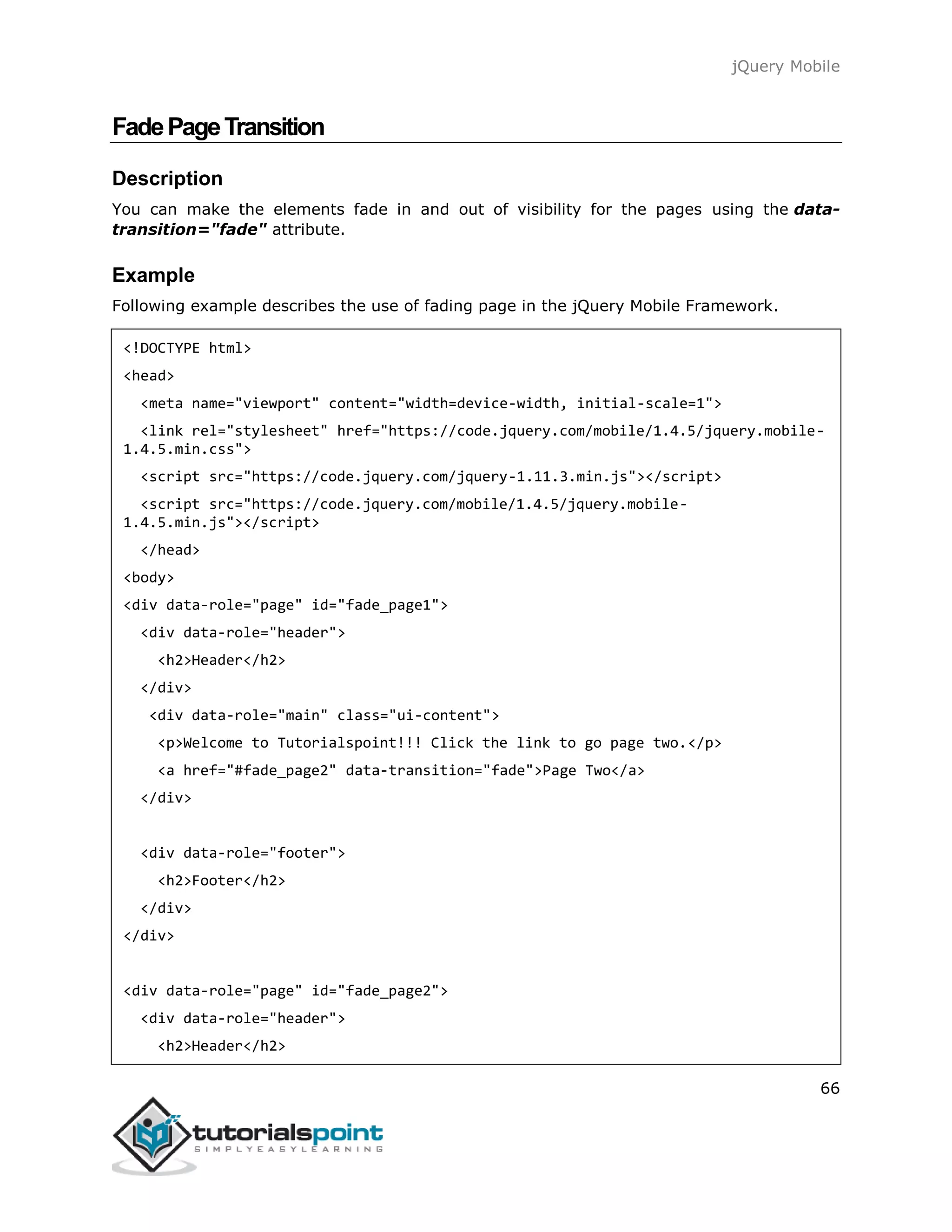jQuery Mobile
66
FadePageTransition
Description
You can make the elements fade in and out of visibility for the pages using the data-
transition="fade" attribute.
Example
Following example describes the use of fading page in the jQuery Mobile Framework.
<!DOCTYPE html>
<head>
<meta name="viewport" content="width=device-width, initial-scale=1">
<link rel="stylesheet" href="https://code.jquery.com/mobile/1.4.5/jquery.mobile-
1.4.5.min.css">
<script src="https://code.jquery.com/jquery-1.11.3.min.js"></script>
<script src="https://code.jquery.com/mobile/1.4.5/jquery.mobile-
1.4.5.min.js"></script>
</head>
<body>
<div data-role="page" id="fade_page1">
<div data-role="header">
<h2>Header</h2>
</div>
<div data-role="main" class="ui-content">
<p>Welcome to Tutorialspoint!!! Click the link to go page two.</p>
<a href="#fade_page2" data-transition="fade">Page Two</a>
</div>
<div data-role="footer">
<h2>Footer</h2>
</div>
</div>
<div data-role="page" id="fade_page2">
<div data-role="header">
<h2>Header</h2>
 