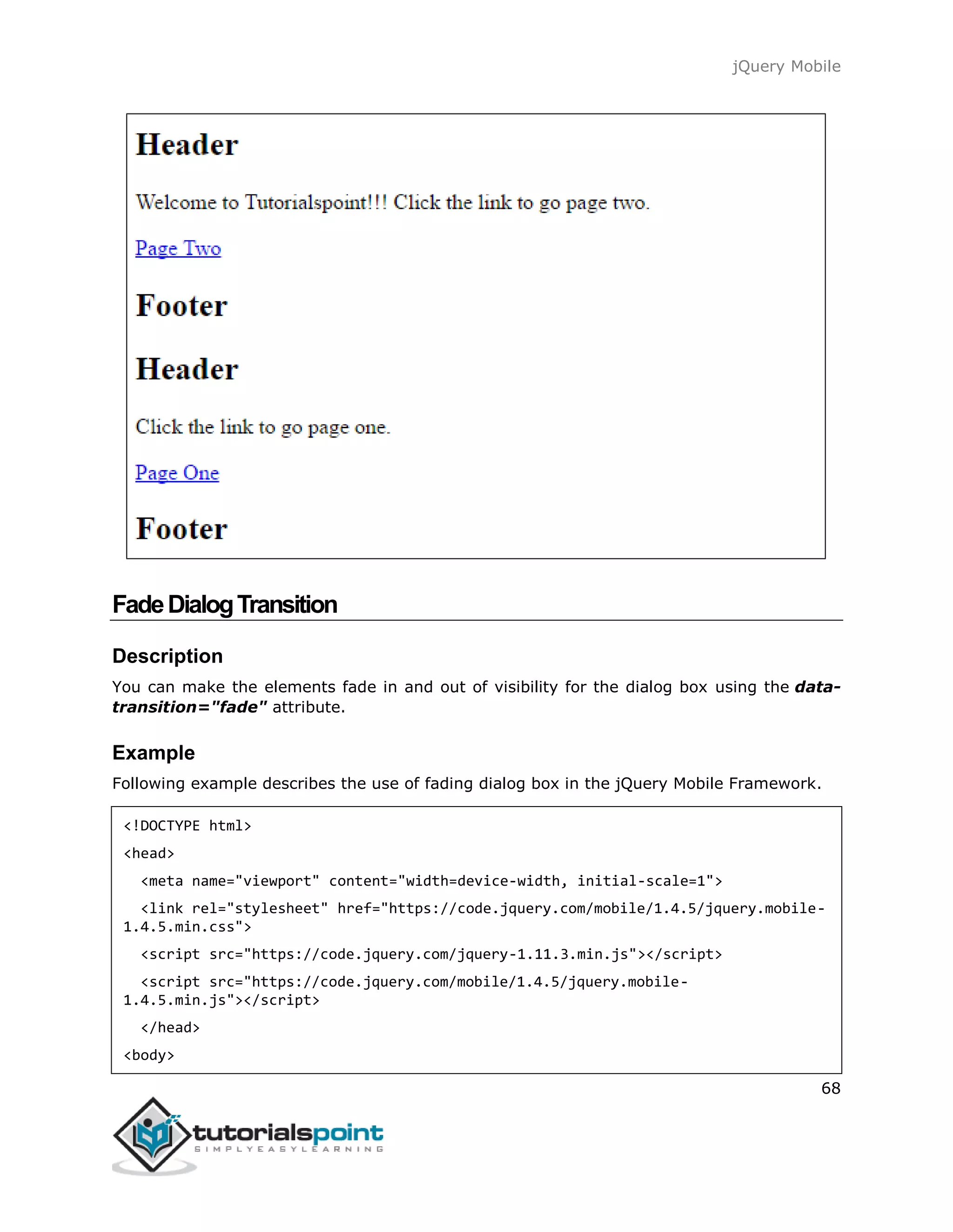 jQuery Mobile
68
FadeDialogTransition
Description
You can make the elements fade in and out of visibility for the dialog box using the data-
transition="fade" attribute.
Example
Following example describes the use of fading dialog box in the jQuery Mobile Framework.
<!DOCTYPE html>
<head>
<meta name="viewport" content="width=device-width, initial-scale=1">
<link rel="stylesheet" href="https://code.jquery.com/mobile/1.4.5/jquery.mobile-
1.4.5.min.css">
<script src="https://code.jquery.com/jquery-1.11.3.min.js"></script>
<script src="https://code.jquery.com/mobile/1.4.5/jquery.mobile-
1.4.5.min.js"></script>
</head>
<body>
 