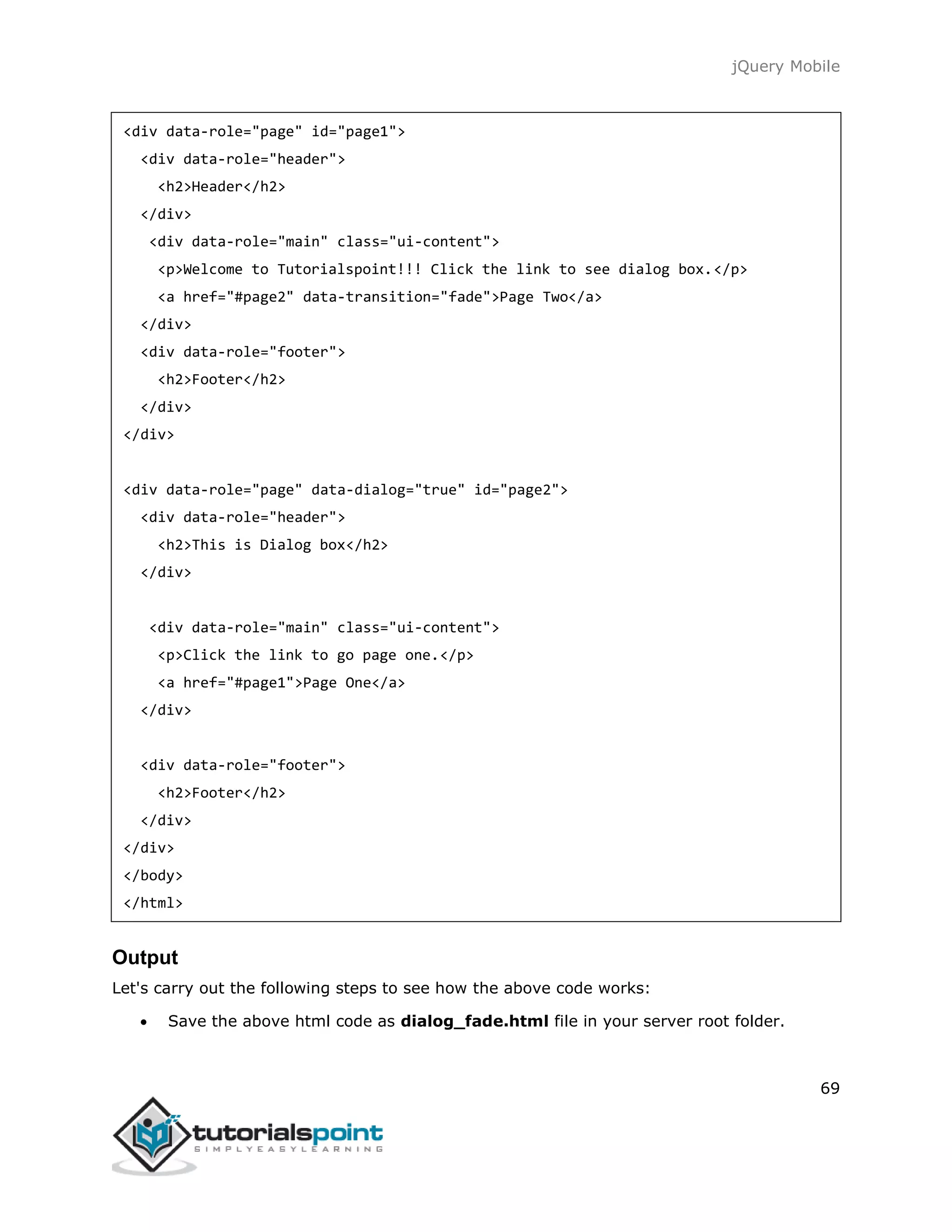 jQuery Mobile
69
<div data-role="page" id="page1">
<div data-role="header">
<h2>Header</h2>
</div>
<div data-role="main" class="ui-content">
<p>Welcome to Tutorialspoint!!! Click the link to see dialog box.</p>
<a href="#page2" data-transition="fade">Page Two</a>
</div>
<div data-role="footer">
<h2>Footer</h2>
</div>
</div>
<div data-role="page" data-dialog="true" id="page2">
<div data-role="header">
<h2>This is Dialog box</h2>
</div>
<div data-role="main" class="ui-content">
<p>Click the link to go page one.</p>
<a href="#page1">Page One</a>
</div>
<div data-role="footer">
<h2>Footer</h2>
</div>
</div>
</body>
</html>
Output
Let's carry out the following steps to see how the above code works:
 Save the above html code as dialog_fade.html file in your server root folder.
 
