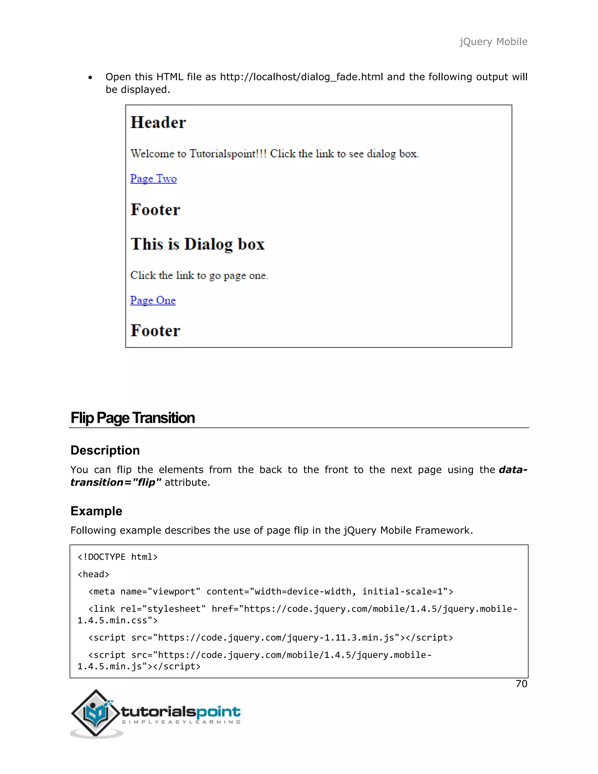 jQuery Mobile
70
 Open this HTML file as http://localhost/dialog_fade.html and the following output will
be displayed.
FlipPageTransition
Description
You can flip the elements from the back to the front to the next page using the data-
transition="flip" attribute.
Example
Following example describes the use of page flip in the jQuery Mobile Framework.
<!DOCTYPE html>
<head>
<meta name="viewport" content="width=device-width, initial-scale=1">
<link rel="stylesheet" href="https://code.jquery.com/mobile/1.4.5/jquery.mobile-
1.4.5.min.css">
<script src="https://code.jquery.com/jquery-1.11.3.min.js"></script>
<script src="https://code.jquery.com/mobile/1.4.5/jquery.mobile-
1.4.5.min.js"></script>
 