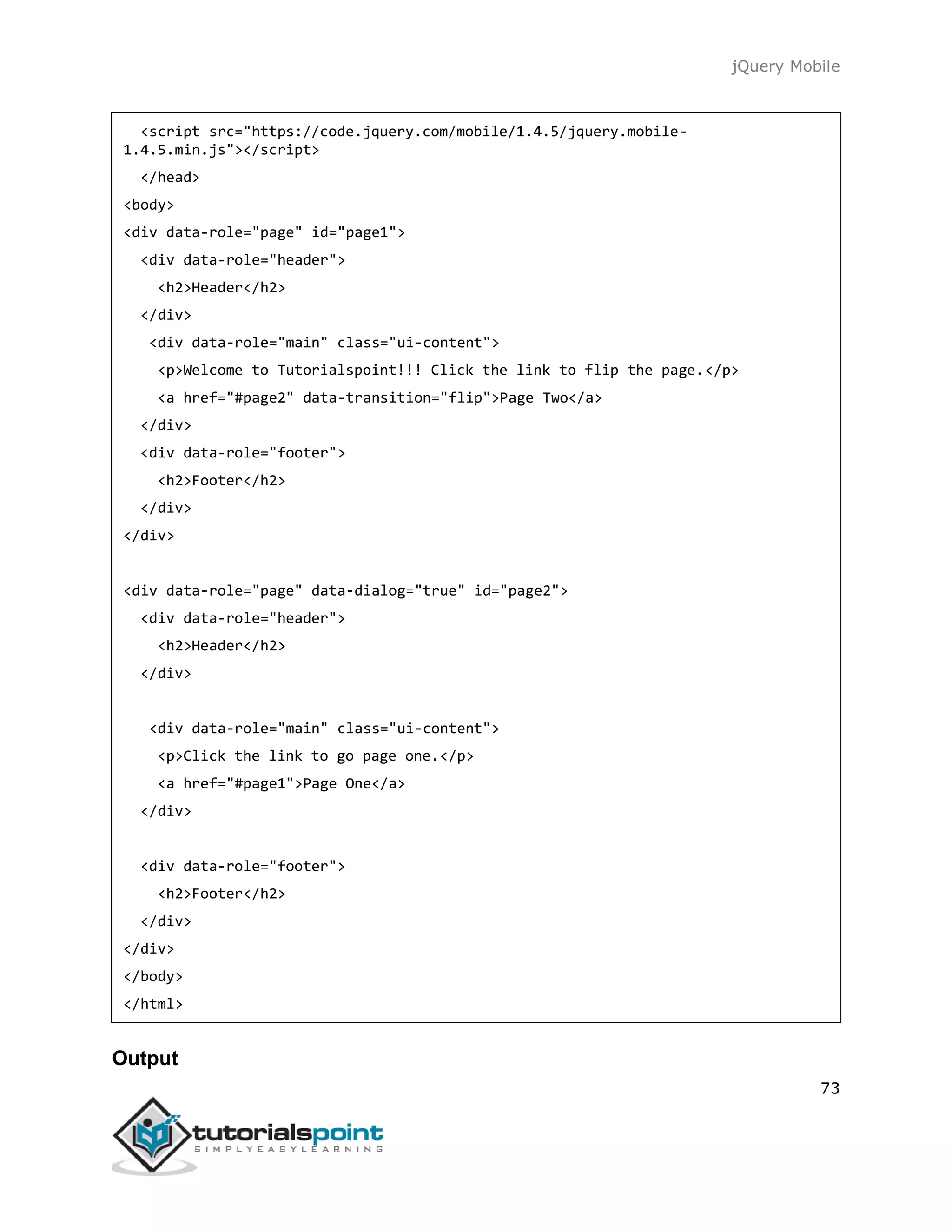jQuery Mobile
73
<script src="https://code.jquery.com/mobile/1.4.5/jquery.mobile-
1.4.5.min.js"></script>
</head>
<body>
<div data-role="page" id="page1">
<div data-role="header">
<h2>Header</h2>
</div>
<div data-role="main" class="ui-content">
<p>Welcome to Tutorialspoint!!! Click the link to flip the page.</p>
<a href="#page2" data-transition="flip">Page Two</a>
</div>
<div data-role="footer">
<h2>Footer</h2>
</div>
</div>
<div data-role="page" data-dialog="true" id="page2">
<div data-role="header">
<h2>Header</h2>
</div>
<div data-role="main" class="ui-content">
<p>Click the link to go page one.</p>
<a href="#page1">Page One</a>
</div>
<div data-role="footer">
<h2>Footer</h2>
</div>
</div>
</body>
</html>
Output
 