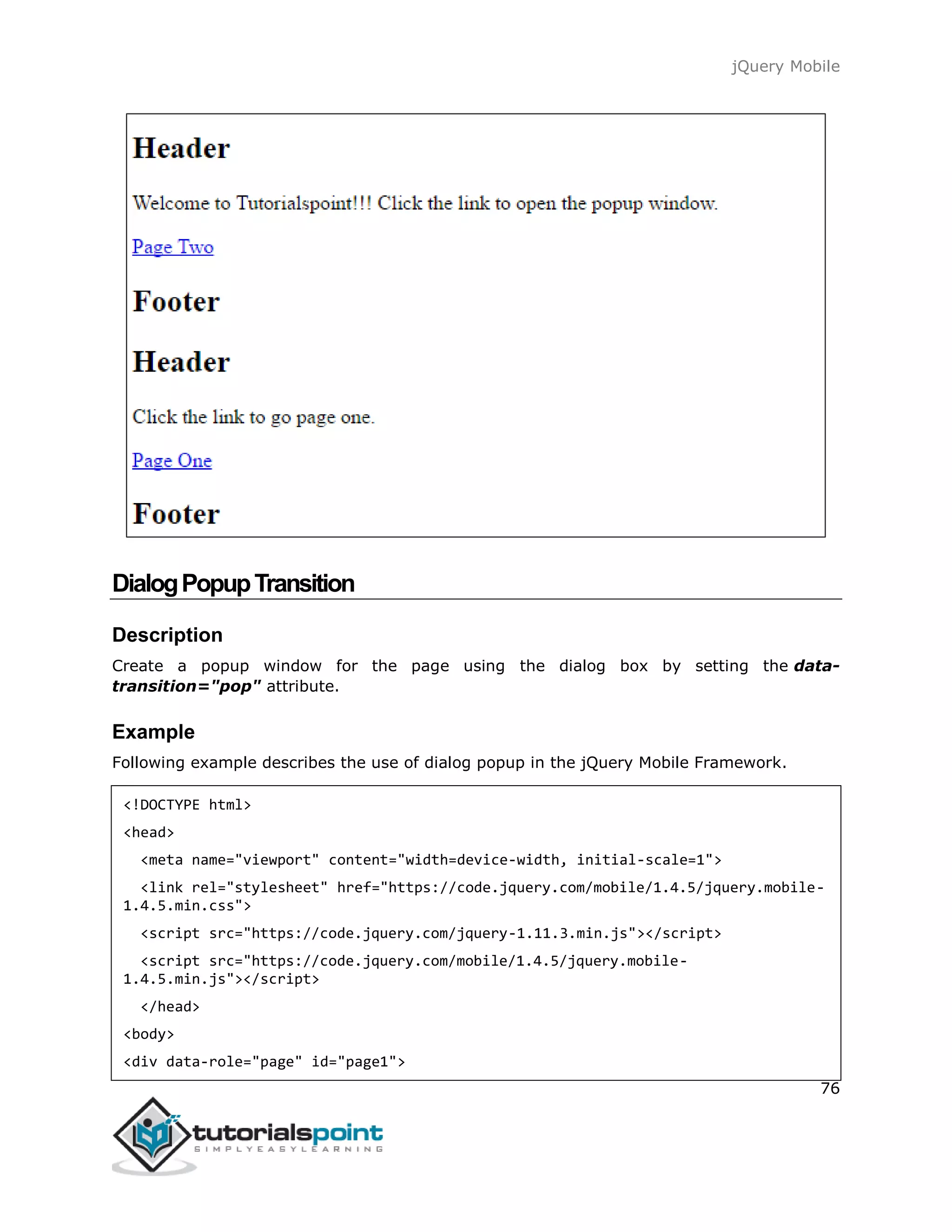 jQuery Mobile
76
DialogPopupTransition
Description
Create a popup window for the page using the dialog box by setting the data-
transition="pop" attribute.
Example
Following example describes the use of dialog popup in the jQuery Mobile Framework.
<!DOCTYPE html>
<head>
<meta name="viewport" content="width=device-width, initial-scale=1">
<link rel="stylesheet" href="https://code.jquery.com/mobile/1.4.5/jquery.mobile-
1.4.5.min.css">
<script src="https://code.jquery.com/jquery-1.11.3.min.js"></script>
<script src="https://code.jquery.com/mobile/1.4.5/jquery.mobile-
1.4.5.min.js"></script>
</head>
<body>
<div data-role="page" id="page1">
 