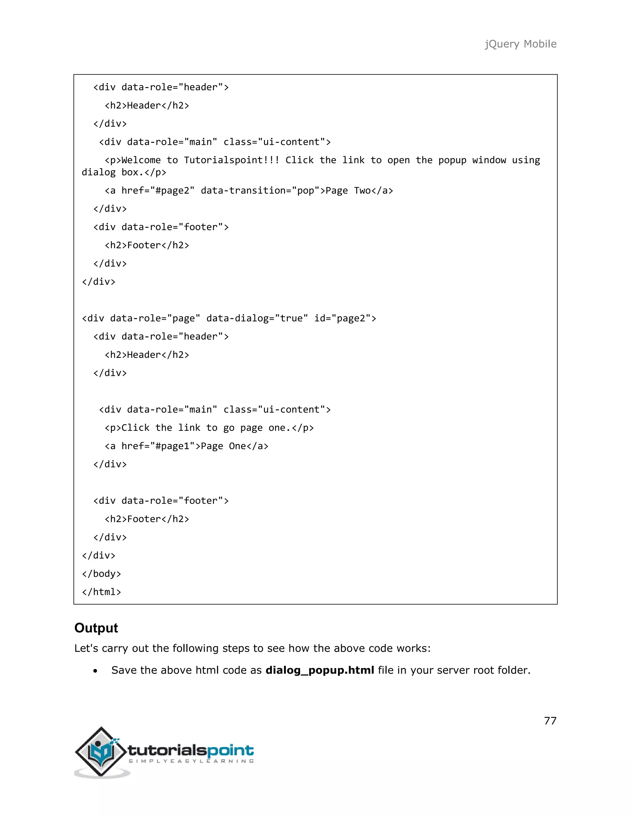 jQuery Mobile
77
<div data-role="header">
<h2>Header</h2>
</div>
<div data-role="main" class="ui-content">
<p>Welcome to Tutorialspoint!!! Click the link to open the popup window using
dialog box.</p>
<a href="#page2" data-transition="pop">Page Two</a>
</div>
<div data-role="footer">
<h2>Footer</h2>
</div>
</div>
<div data-role="page" data-dialog="true" id="page2">
<div data-role="header">
<h2>Header</h2>
</div>
<div data-role="main" class="ui-content">
<p>Click the link to go page one.</p>
<a href="#page1">Page One</a>
</div>
<div data-role="footer">
<h2>Footer</h2>
</div>
</div>
</body>
</html>
Output
Let's carry out the following steps to see how the above code works:
 Save the above html code as dialog_popup.html file in your server root folder.
 