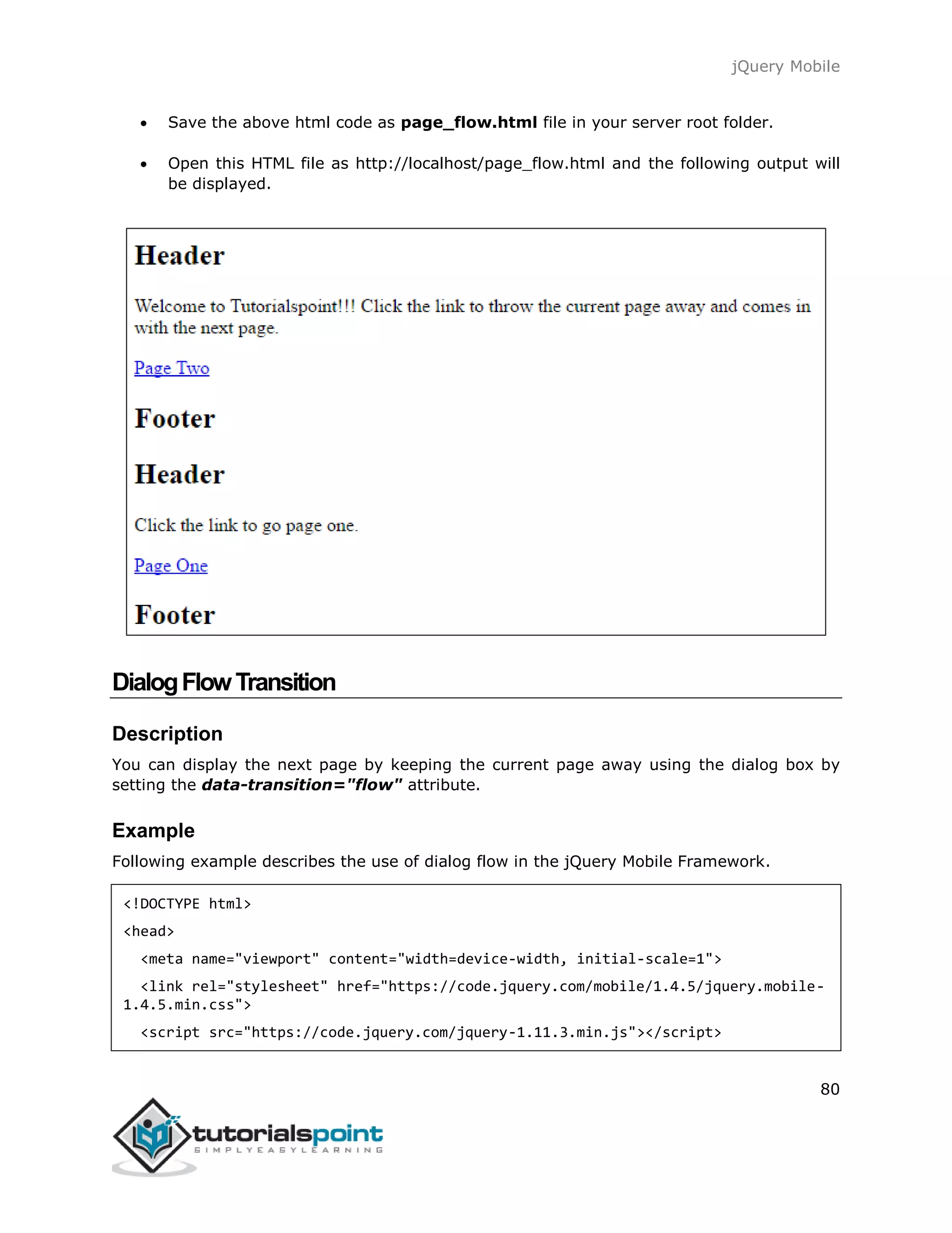 jQuery Mobile
80
 Save the above html code as page_flow.html file in your server root folder.
 Open this HTML file as http://localhost/page_flow.html and the following output will
be displayed.
DialogFlowTransition
Description
You can display the next page by keeping the current page away using the dialog box by
setting the data-transition="flow" attribute.
Example
Following example describes the use of dialog flow in the jQuery Mobile Framework.
<!DOCTYPE html>
<head>
<meta name="viewport" content="width=device-width, initial-scale=1">
<link rel="stylesheet" href="https://code.jquery.com/mobile/1.4.5/jquery.mobile-
1.4.5.min.css">
<script src="https://code.jquery.com/jquery-1.11.3.min.js"></script>
 