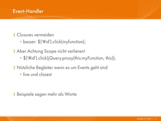 Event-Handler



I Closures vermeiden
   · besser: $('#id').click(myfunction);
I Aber Achtung Scope nicht verlieren!
   ·$('#id').click(jQuery.proxy(this.myFunction, this));
I Nützliche Begleiter wenn es um Events geht sind
   ·live und closest



I Beispiele sagen mehr als Worte



                                                           Mayflower GmbH I 11
 