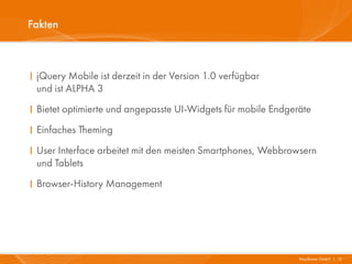 Fakten



I jQuery Mobile ist derzeit in der Version 1.0 verfügbar
  und ist ALPHA 3
I Bietet optimierte und angepasste UI-Widgets für mobile Endgeräte
I Einfaches Theming
I User Interface arbeitet mit den meisten Smartphones, Webbrowsern
  und Tablets
I Browser-History Management




                                                               Mayflower GmbH I 13
 