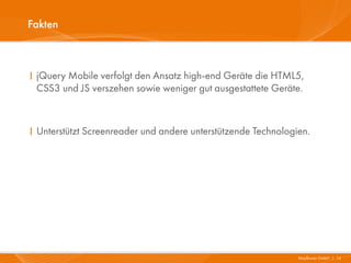 Fakten



I jQuery Mobile verfolgt den Ansatz high-end Geräte die HTML5,
  CSS3 und JS verszehen sowie weniger gut ausgestattete Geräte.



I Unterstützt Screenreader und andere unterstützende Technologien.




                                                               Mayflower GmbH I 14
 