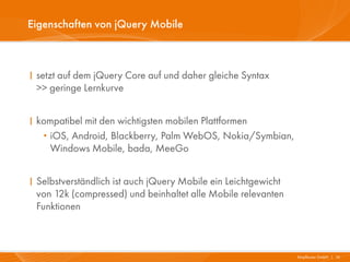 Eigenschaften von jQuery Mobile



I setzt auf dem jQuery Core auf und daher gleiche Syntax
  >> geringe Lernkurve


I kompatibel mit den wichtigsten mobilen Plattformen
   · iOS, Android, Blackberry, Palm WebOS, Nokia/Symbian,
     Windows Mobile, bada, MeeGo


I Selbstverständlich ist auch jQuery Mobile ein Leichtgewicht
  von 12k (compressed) und beinhaltet alle Mobile relevanten
  Funktionen



                                                                Mayflower GmbH I 16
 