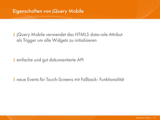 Eigenschaften von jQuery Mobile



I jQuery Mobile verwendet das HTML5 data-role Attribut
  als Trigger um alle Widgets zu initialisieren



I einfache und gut dokumentierte API



I neue Events für Touch-Screens mit Fallback- Funktionalität




                                                               Mayflower GmbH I 17
 