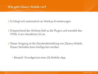 Wie geht jQuery Mobile vor?



I Es hängt sich automatisch an Markup-Erweiterungen


I Entsprechend der Attribute lädt es die Plugins und wandelt das
  HTML in ein interaktives UI um.


I Dieser Vorgang ist die Standardeinstellung von jQuery Mobile.
  Dieses Verhalten kann konfiguriert werden.


   · Beispiel: Grundgerüsst einer jQ-Mobile-App

                                                                   Mayflower GmbH I 19
 