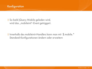 Konfiguration



I So bald jQuery Mobile geladen wird,
  wird das „mobileinit“-Event getriggert.



I Innerhalb des mobileinit-Handlers kann man mit $.mobile.*
  Standard-Konfigurationen ändern oder erweitern




                                                              Mayflower GmbH I 21
 