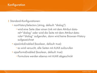Konfiguration




I Standard-Konfigurationen:
   · nonHistorySelectors (string, default: "dialog"):
       wird eine Seite über einen Link mit dem Attribut data-
        rel=“dialog“ oder wird die Seite mit dem Attribut data-
        role=“dialog“ aufgerufen, dann wird keine Browser-History
        aufgezeichnet
   · ajaxLinksEnabled (boolean, default: true):
       es wird versucht, alle Seiten mit AJAX aufzurufen
   · ajaxFormsEnabled (boolean, default: true):
       Formulare werden ebenso mit AJAX abgeschickt




                                                              Mayflower GmbH I 22
 