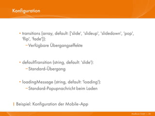 Konfiguration



   · transitions (array, default: ['slide', 'slideup', 'slidedown', 'pop',
    'flip', 'fade']):
       Verfügbare Übergangseffekte


   · defaultTransition (string, default: 'slide'):
      Standard-Übergang


   · loadingMessage (string, default: 'loading'):
      Standard-Popupnachricht beim Laden


I Beispiel: Konfiguration der Mobile-App
                                                                        Mayflower GmbH I 23
 