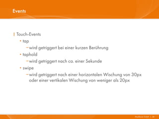 Events



I Touch-Events
   · tap
       wird getriggert bei einer kurzen Berührung
   · taphold
       wird getriggert nach ca. einer Sekunde
   · swipe
       wird getriggert nach einer horizontalen Wischung von 30px
         oder einer vertikalen Wischung von weniger als 20px




                                                             Mayflower GmbH I 26
 