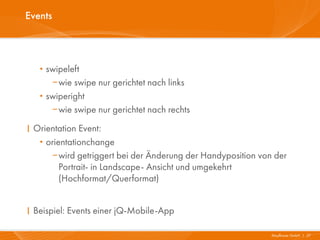 Events




   · swipeleft
        wie swipe nur gerichtet nach links
   ·   swiperight
        wie swipe nur gerichtet nach rechts
I Orientation Event:
   · orientationchange
      wird getriggert bei der Änderung der Handyposition von der
         Portrait- in Landscape- Ansicht und umgekehrt
         (Hochformat/Querformat)


I Beispiel: Events einer jQ-Mobile-App

                                                             Mayflower GmbH I 27
 