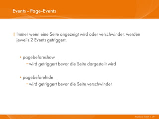 Events - Page-Events



I Immer wenn eine Seite angezeigt wird oder verschwindet, werden
  jeweils 2 Events getriggert.


   · pagebeforeshow
      wird getriggert bevor die Seite dargestellt wird


   · pagebeforehide
      wird getriggert bevor die Seite verschwindet




                                                             Mayflower GmbH I 29
 