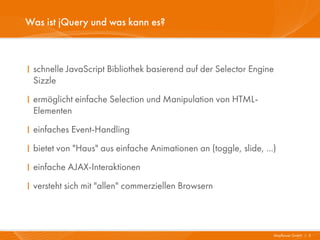 Was ist jQuery und was kann es?



I schnelle JavaScript Bibliothek basierend auf der Selector Engine
  Sizzle
I ermöglicht einfache Selection und Manipulation von HTML-
  Elementen
I einfaches Event-Handling
I bietet von "Haus" aus einfache Animationen an (toggle, slide, ...)
I einfache AJAX-Interaktionen
I versteht sich mit "allen" commerziellen Browsern



                                                                   Mayflower GmbH I 3
 