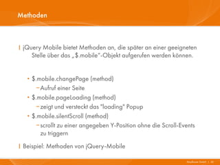 Methoden



I jQuery Mobile bietet Methoden an, die später an einer geeigneten
     Stelle über das „$.mobile“-Objekt aufgerufen werden können.


   · $.mobile.changePage (method)
        Aufruf einer Seite
   ·   $.mobile.pageLoading (method)
        zeigt und versteckt das "loading" Popup
   ·   $.mobile.silentScroll (method)
        scrollt zu einer angegeben Y-Position ohne die Scroll-Events
          zu triggern
I Beispiel: Methoden von jQuery-Mobile

                                                                 Mayflower GmbH I 32
 