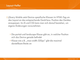 Layout-Helfer



I jQuery Mobile setzt Device-spezifische Klassen im HTML-Tag um
  das Layout an das entsprechende Gerät bzw. Position des Gerätes
  anzupassen. Im JS und CSS kann man sich darauf beziehen, um
  eigene Änderungen vorzunehmen.


   · Die portait und landscape Klasse gibt an, in welcher Position
       sich das Device gerade befindet
   ·   Klasse wie z.B. „max-width-320px“ gibt die maximal
       darstellbare Breite an




                                                                 Mayflower GmbH I 34
 