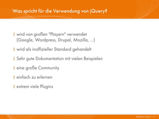 Was spricht für die Verwendung von jQuery?



I wird von großen "Playern" verwendet
  (Google, Wordpress, Drupal, Mozilla, ...)
I wird als inoffizieller Standard gehandelt
I Sehr gute Dokumentation mit vielen Beispielen
I eine große Community
I einfach zu erlernen
I extrem viele Plugins




                                                  Mayflower GmbH I 5
 