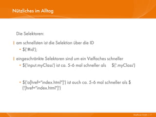Nützliches im Alltag



 Die Selektoren:
I am schnellsten ist die Selektion über die ID
   ·$('#id');
I eingeschränkte Selektoren sind um ein Vielfaches schneller
   · $('input.myClass') ist ca. 5-6 mal schneller als $('.myClass')


   · $('a[href="index.html"]') ist auch ca. 5-6 mal schneller als $
       ('[href="index.html"]')




                                                                      Mayflower GmbH I 7
 