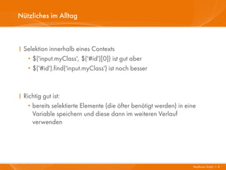 Nützliches im Alltag



I Selektion innerhalb eines Contexts
   · $('input.myClass', $('#id')[0]) ist gut aber
   · $('#id').find('input.myClass') ist noch besser



I Richtig gut ist:
   · bereits selektierte Elemente (die öfter benötigt werden) in eine
     Variable speichern und diese dann im weiteren Verlauf
     verwenden




                                                                   Mayflower GmbH I 8
 