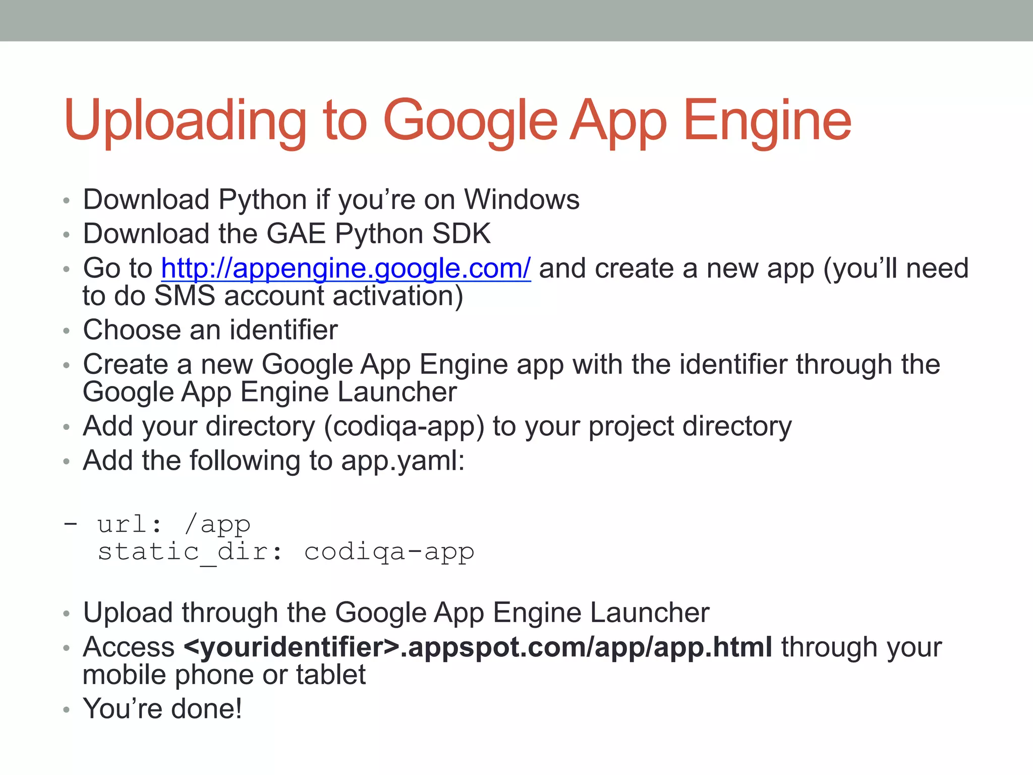 Uploading to Google App Engine
•  Download Python if you’re on Windows
•  Download the GAE Python SDK
•  Go to http://appengine.google.com/ and create a new app (you’ll need
   to do SMS account activation)
•  Choose an identifier
•  Create a new Google App Engine app with the identifier through the
   Google App Engine Launcher
•  Add your directory (codiqa-app) to your project directory
•  Add the following to app.yaml:

- url: /app
  static_dir: codiqa-app

•  Upload through the Google App Engine Launcher
•  Access <youridentifier>.appspot.com/app/app.html through your
   mobile phone or tablet
•  You’re done!
 