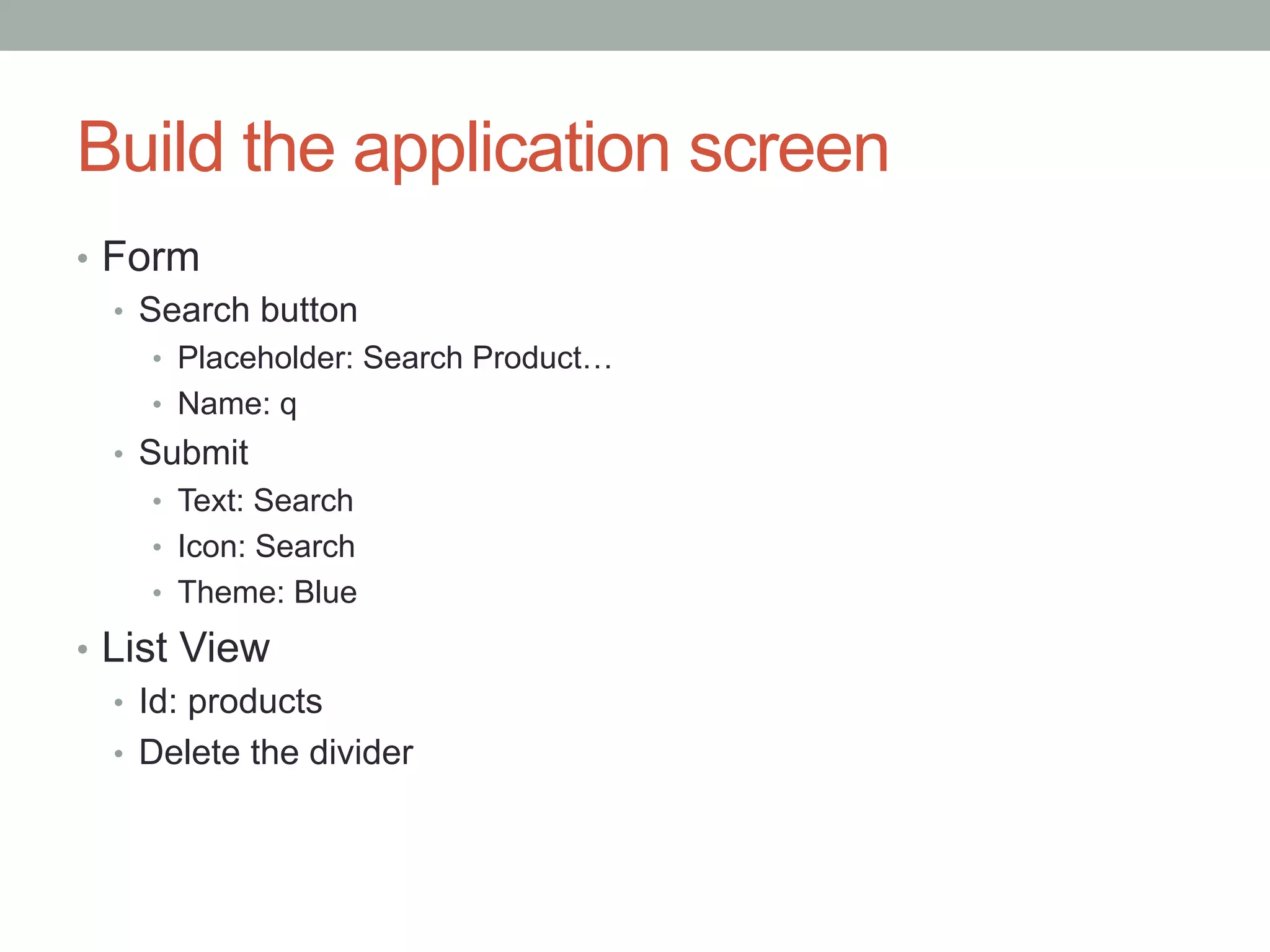 Build the application screen
•  Form
   •  Search button
     •  Placeholder: Search Product…
     •  Name: q
  •  Submit
     •  Text: Search
     •  Icon: Search
     •  Theme: Blue

•  List View
   •  Id: products
   •  Delete the divider
 