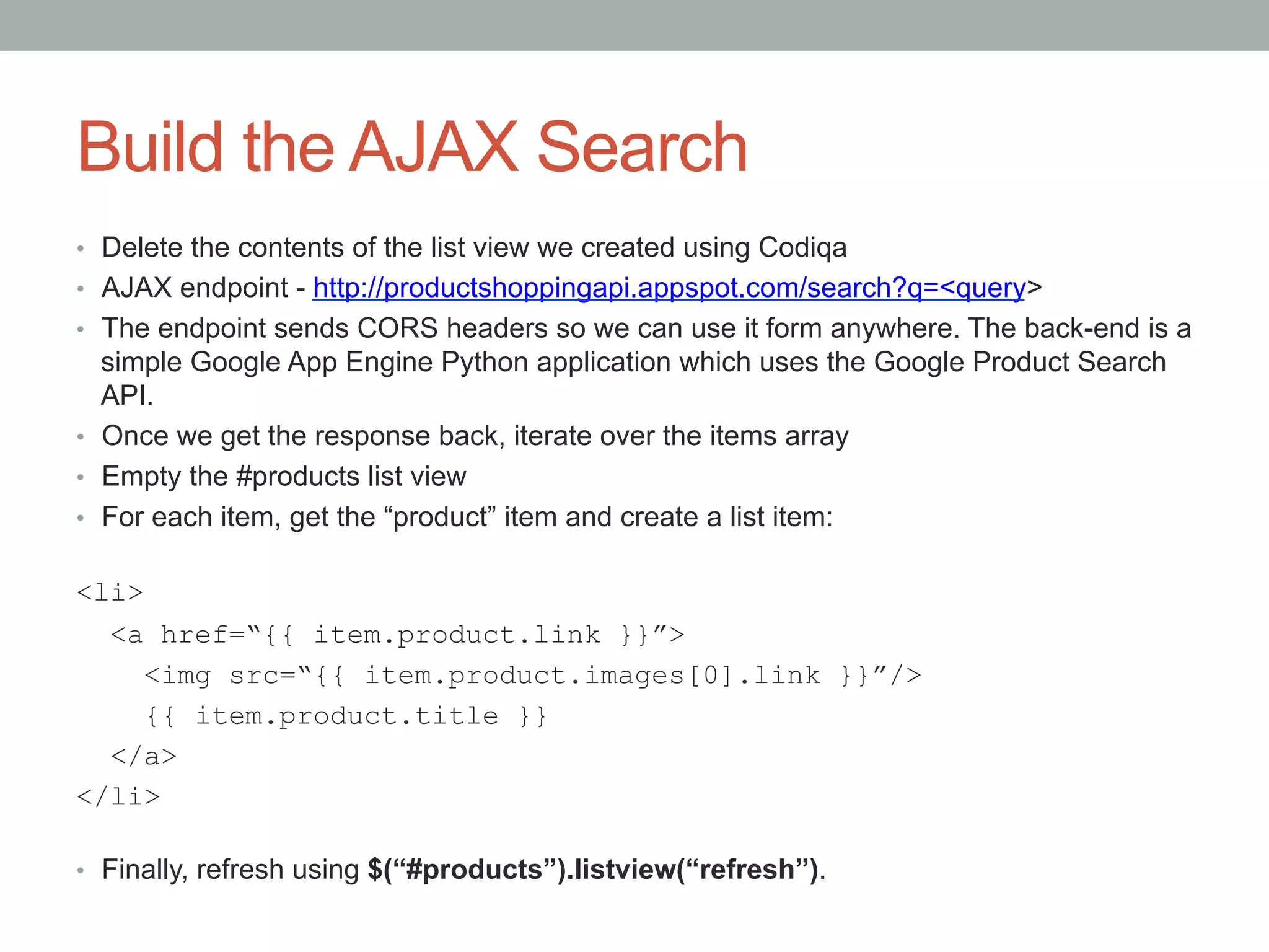 Build the AJAX Search
•  Delete the contents of the list view we created using Codiqa
•  AJAX endpoint - http://productshoppingapi.appspot.com/search?q=<query>
•  The endpoint sends CORS headers so we can use it form anywhere. The back-end is a
   simple Google App Engine Python application which uses the Google Product Search
   API.
•  Once we get the response back, iterate over the items array
•  Empty the #products list view
•  For each item, get the “product” item and create a list item:


<li>
  <a href=“{{ item.product.link }}”>
     <img src=“{{ item.product.images[0].link }}”/>
     {{ item.product.title }}
  </a>
</li>

•  Finally, refresh using $(“#products”).listview(“refresh”).
 