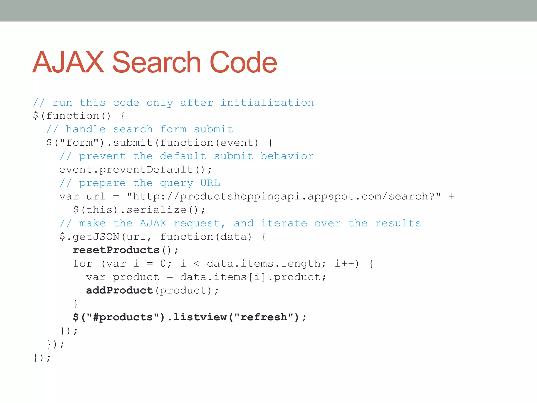 AJAX Search Code
// run this code only after initialization
$(function() {
  // handle search form submit
  $("form").submit(function(event) {
    // prevent the default submit behavior
    event.preventDefault();
    // prepare the query URL
    var url = "http://productshoppingapi.appspot.com/search?" +
      $(this).serialize();
    // make the AJAX request, and iterate over the results
    $.getJSON(url, function(data) {
      resetProducts();
      for (var i = 0; i < data.items.length; i++) {
        var product = data.items[i].product;
        addProduct(product);
      }
      $("#products").listview("refresh");
    });
  });
});
 