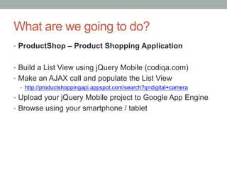 What are we going to do?
?? ProductShop C Product Shopping Application


?? Build a List View using jQuery Mobile (codiqa.com)
?? Make an AJAX call and populate the List View
  ?? http://productshoppingapi.appspot.com/search?q=digital+camera

?? Upload your jQuery Mobile project to Google App Engine
?? Browse using your smartphone / tablet
 
