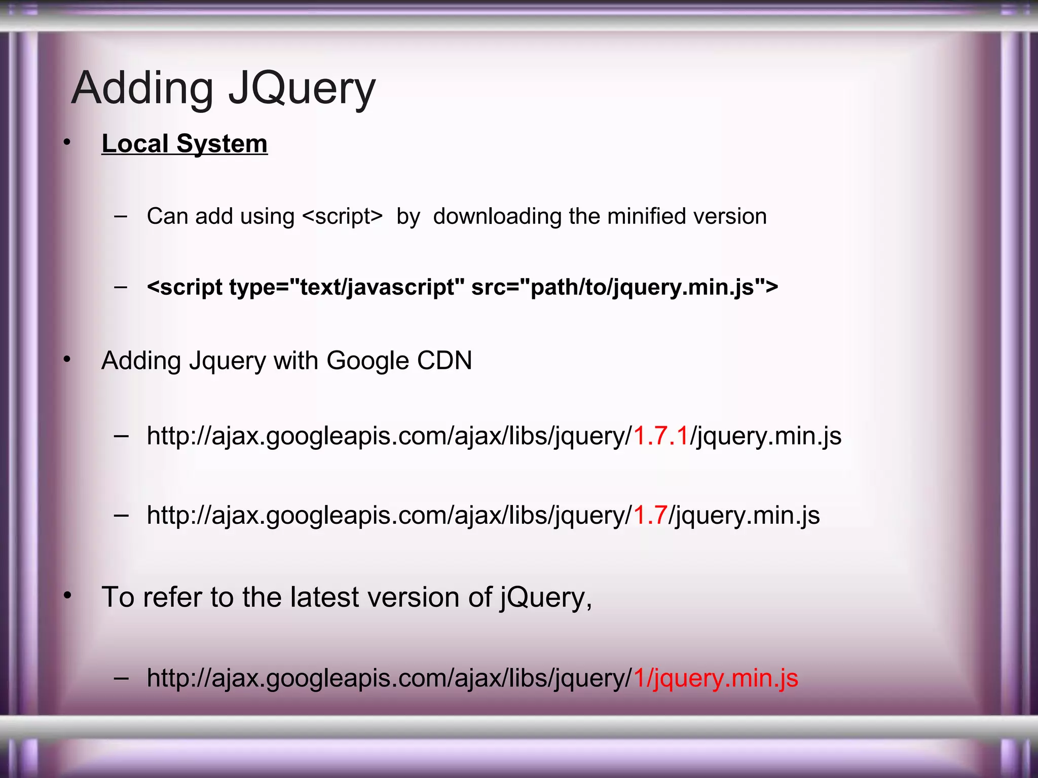 Adding JQuery
•

Local System
– Can add using <script> by downloading the minified version
– <script type="text/javascript" src="path/to/jquery.min.js">

•

Adding Jquery with Google CDN
– http://ajax.googleapis.com/ajax/libs/jquery/1.7.1/jquery.min.js
– http://ajax.googleapis.com/ajax/libs/jquery/1.7/jquery.min.js

•

To refer to the latest version of jQuery,
– http://ajax.googleapis.com/ajax/libs/jquery/1/jquery.min.js

 