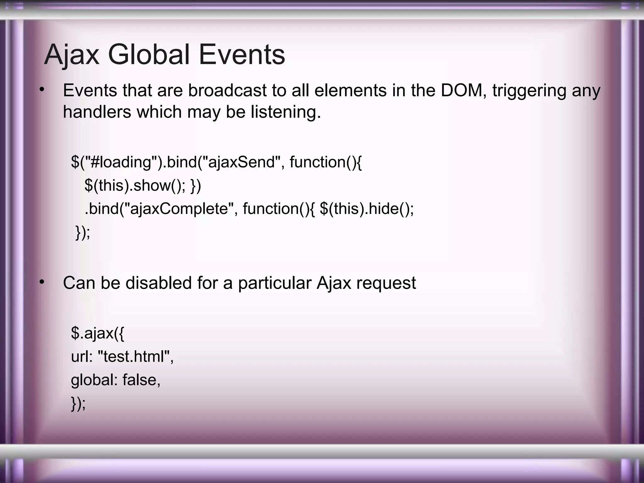 Ajax Global Events
•

Events that are broadcast to all elements in the DOM, triggering any
handlers which may be listening.
$("#loading").bind("ajaxSend", function(){
$(this).show(); })
.bind("ajaxComplete", function(){ $(this).hide();
});

•

Can be disabled for a particular Ajax request
$.ajax({
url: "test.html",
global: false,
});

 