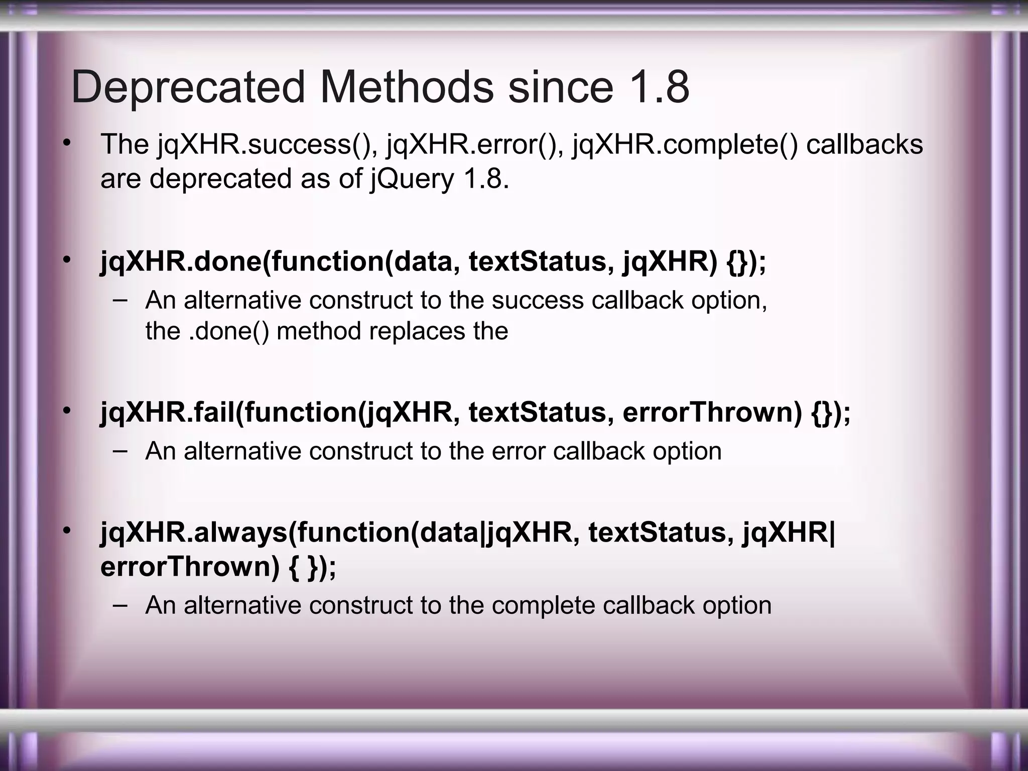 Deprecated Methods since 1.8
•

The jqXHR.success(), jqXHR.error(), jqXHR.complete() callbacks
are deprecated as of jQuery 1.8.

•

jqXHR.done(function(data, textStatus, jqXHR) {});
– An alternative construct to the success callback option,
the .done() method replaces the

•

jqXHR.fail(function(jqXHR, textStatus, errorThrown) {});
– An alternative construct to the error callback option

•

jqXHR.always(function(data|jqXHR, textStatus, jqXHR|
errorThrown) { });
– An alternative construct to the complete callback option

 