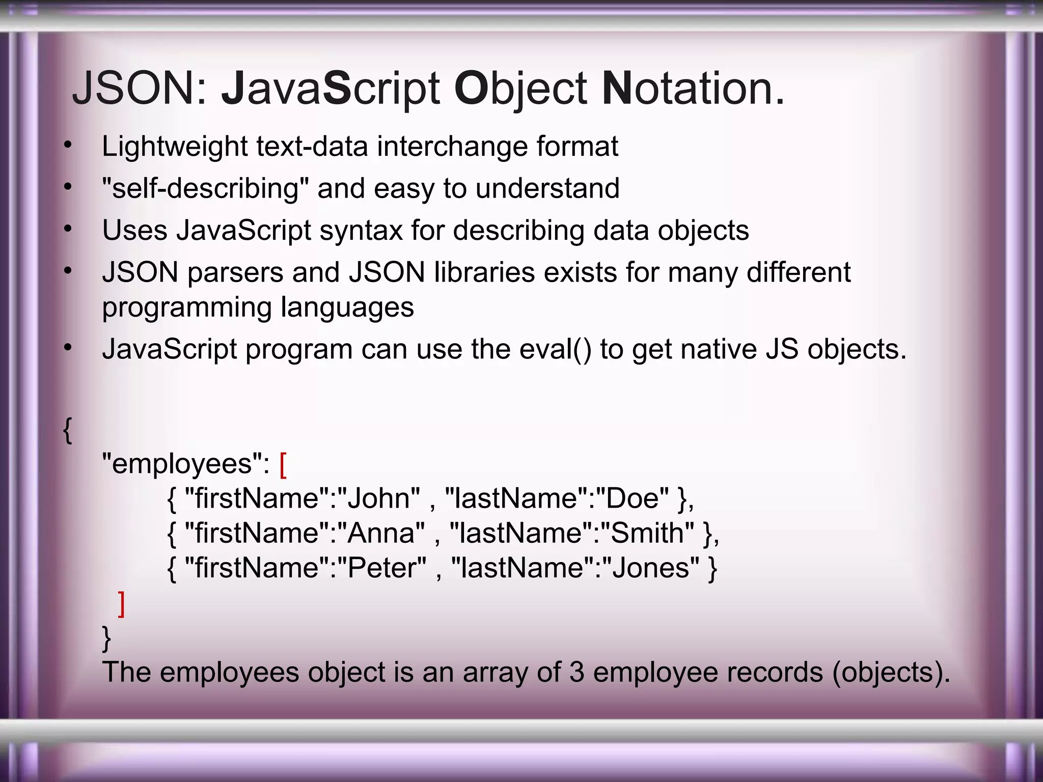 JSON: JavaScript Object Notation.
•
•
•
•
•

Lightweight text-data interchange format
"self-describing" and easy to understand
Uses JavaScript syntax for describing data objects
JSON parsers and JSON libraries exists for many different
programming languages
JavaScript program can use the eval() to get native JS objects.

{
"employees": [
{ "firstName":"John" , "lastName":"Doe" },
{ "firstName":"Anna" , "lastName":"Smith" },
{ "firstName":"Peter" , "lastName":"Jones" }
]
}
The employees object is an array of 3 employee records (objects).

 