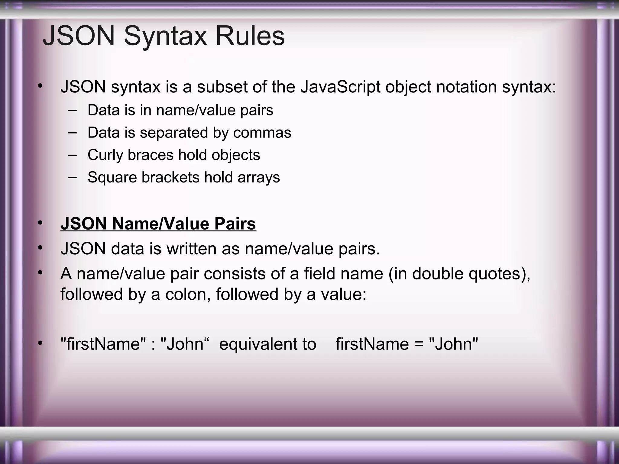 JSON Syntax Rules
•

JSON syntax is a subset of the JavaScript object notation syntax:
–
–
–
–

Data is in name/value pairs
Data is separated by commas
Curly braces hold objects
Square brackets hold arrays

•
•
•

JSON Name/Value Pairs
JSON data is written as name/value pairs.
A name/value pair consists of a field name (in double quotes),
followed by a colon, followed by a value:

•

"firstName" : "John“ equivalent to

firstName = "John"

 