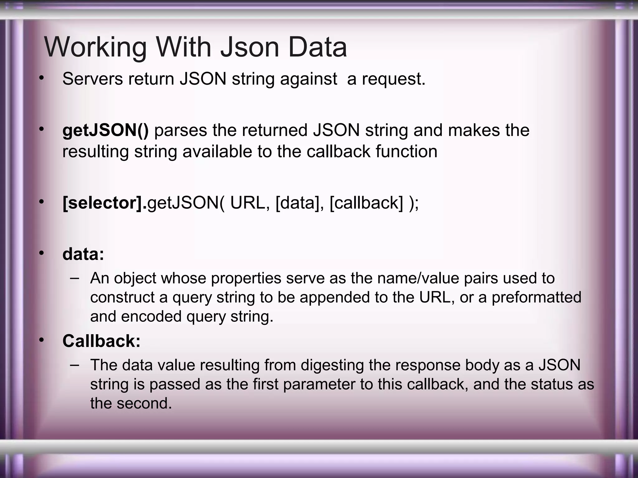 Working With Json Data
•

Servers return JSON string against a request.

•

getJSON() parses the returned JSON string and makes the
resulting string available to the callback function

•

[selector].getJSON( URL, [data], [callback] );

•

data:
– An object whose properties serve as the name/value pairs used to
construct a query string to be appended to the URL, or a preformatted
and encoded query string.

•

Callback:
– The data value resulting from digesting the response body as a JSON
string is passed as the first parameter to this callback, and the status as
the second.

 