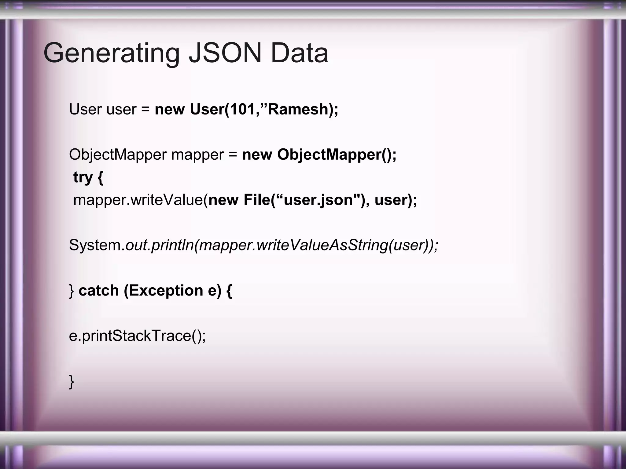 Generating JSON Data
User user = new User(101,”Ramesh);
ObjectMapper mapper = new ObjectMapper();
try {
mapper.writeValue(new File(“user.json"), user);
System.out.println(mapper.writeValueAsString(user));
} catch (Exception e) {
e.printStackTrace();
}

 
