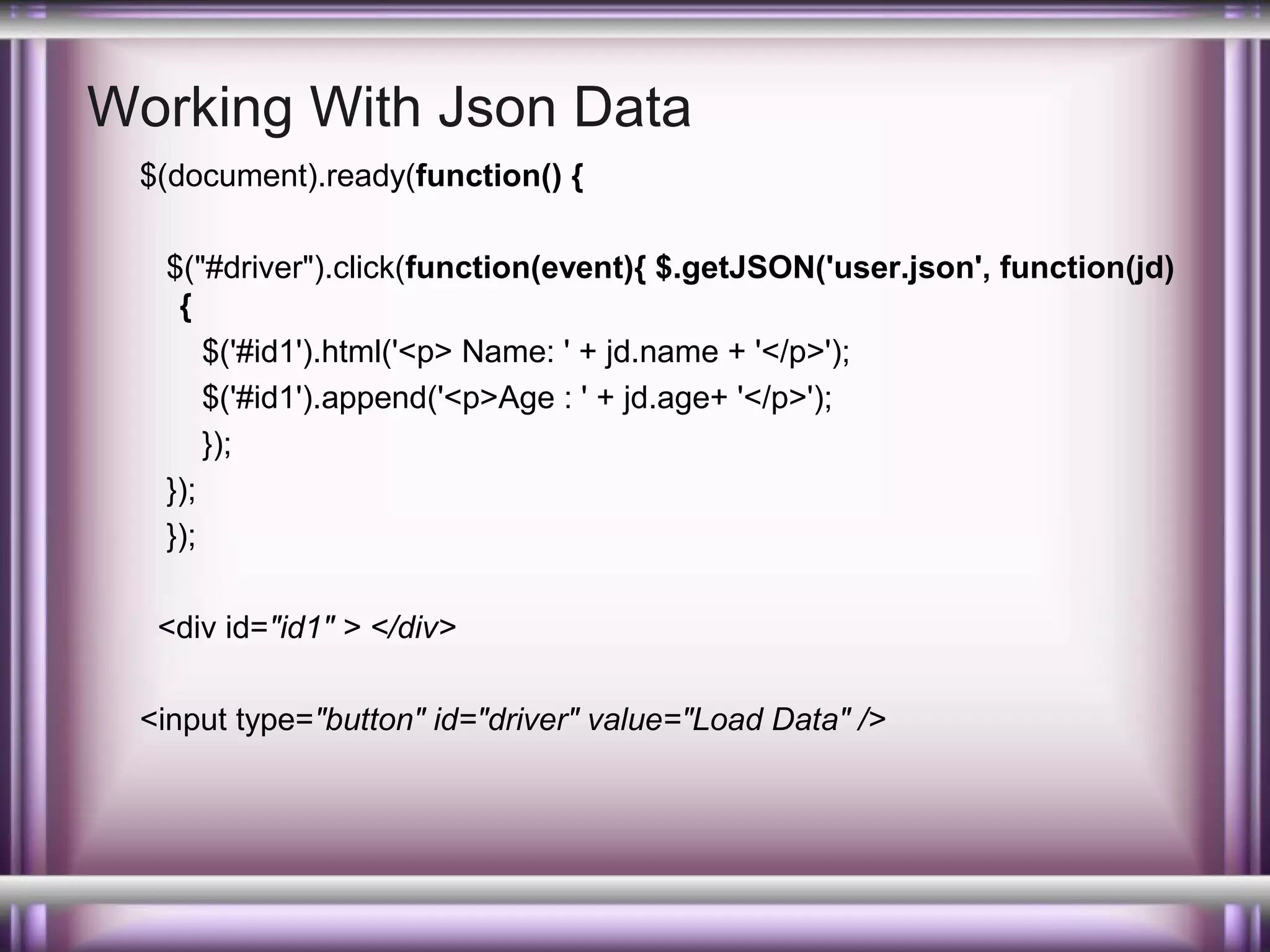 Working With Json Data
$(document).ready(function() {
$("#driver").click(function(event){ $.getJSON('user.json', function(jd)
{
$('#id1').html('<p> Name: ' + jd.name + '</p>');
$('#id1').append('<p>Age : ' + jd.age+ '</p>');
});
});
});
<div id="id1" > </div>
<input type="button" id="driver" value="Load Data" />

 
