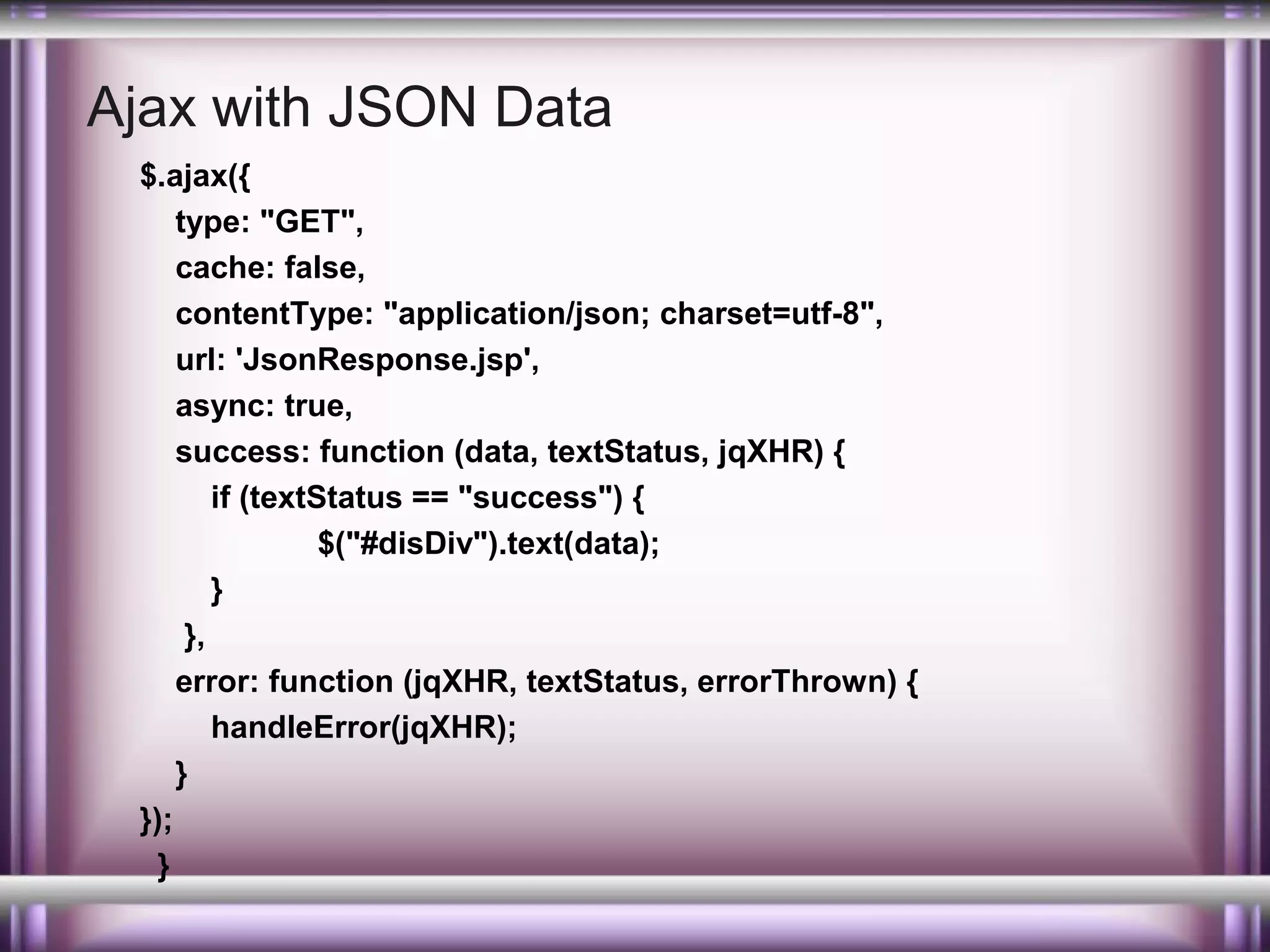 Ajax with JSON Data
$.ajax({
type: "GET",
cache: false,
contentType: "application/json; charset=utf-8",
url: 'JsonResponse.jsp',
async: true,
success: function (data, textStatus, jqXHR) {
if (textStatus == "success") {
$("#disDiv").text(data);
}
},
error: function (jqXHR, textStatus, errorThrown) {
handleError(jqXHR);
}
});
}

 