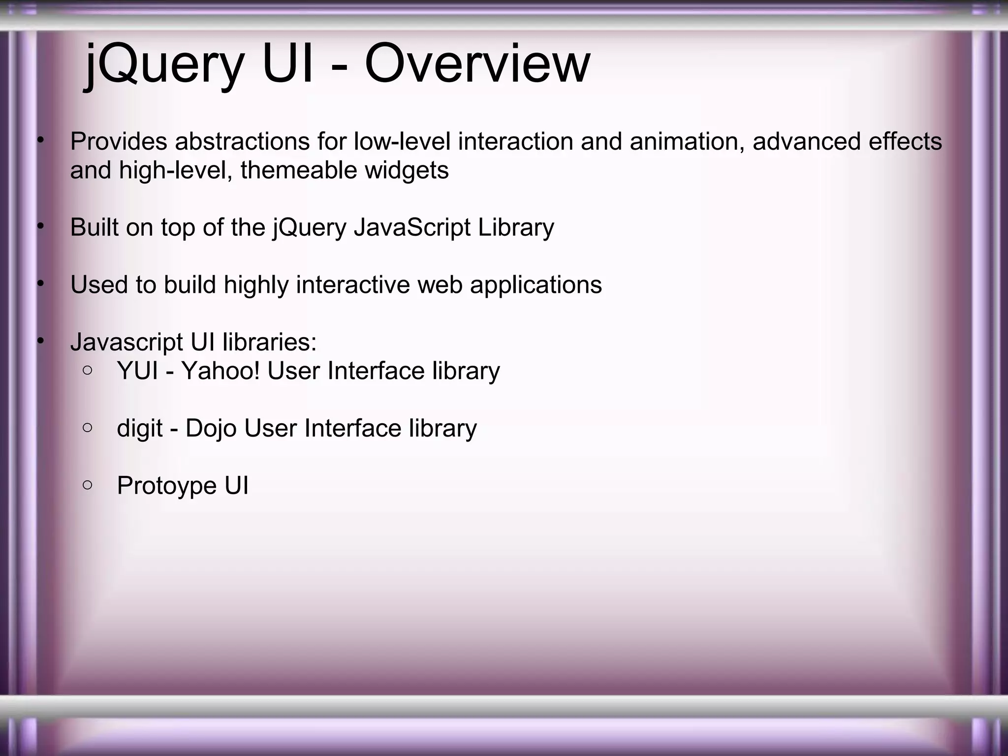jQuery UI - Overview
•

Provides abstractions for low-level interaction and animation, advanced effects
and high-level, themeable widgets

•

Built on top of the jQuery JavaScript Library

•

Used to build highly interactive web applications

•

Javascript UI libraries:
o YUI - Yahoo! User Interface library
o

digit - Dojo User Interface library

o

Protoype UI

 