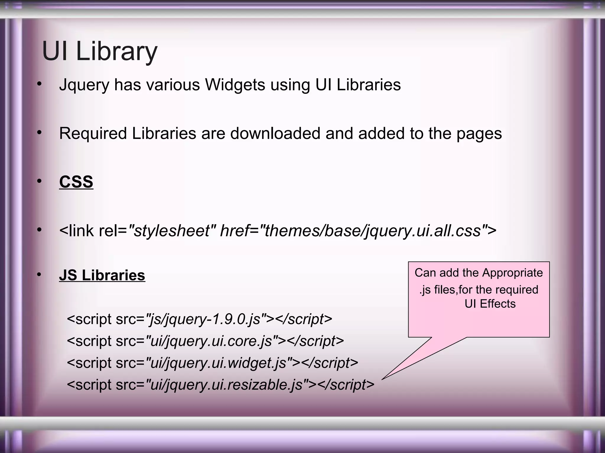 UI Library
•

Jquery has various Widgets using UI Libraries

•

Required Libraries are downloaded and added to the pages

•

CSS

•

<link rel="stylesheet" href="themes/base/jquery.ui.all.css">

•

JS Libraries
<script src="js/jquery-1.9.0.js"></script>
<script src="ui/jquery.ui.core.js"></script>
<script src="ui/jquery.ui.widget.js"></script>
<script src="ui/jquery.ui.resizable.js"></script>

Can add the Appropriate
.js files,for the required
UI Effects

 