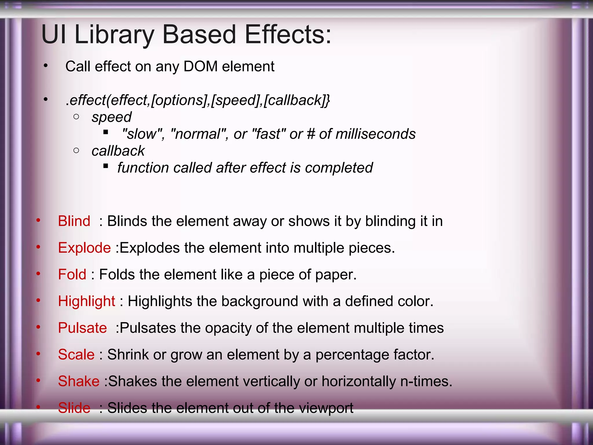 UI Library Based Effects:
•

Call effect on any DOM element

•

.effect(effect,[options],[speed],[callback]}
o speed
 "slow", "normal", or "fast" or # of milliseconds
o callback
 function called after effect is completed

•

Blind : Blinds the element away or shows it by blinding it in

•

Explode :Explodes the element into multiple pieces.

•

Fold : Folds the element like a piece of paper.

•

Highlight : Highlights the background with a defined color.

•

Pulsate :Pulsates the opacity of the element multiple times

•

Scale : Shrink or grow an element by a percentage factor.

•

Shake :Shakes the element vertically or horizontally n-times.

•

Slide : Slides the element out of the viewport

 