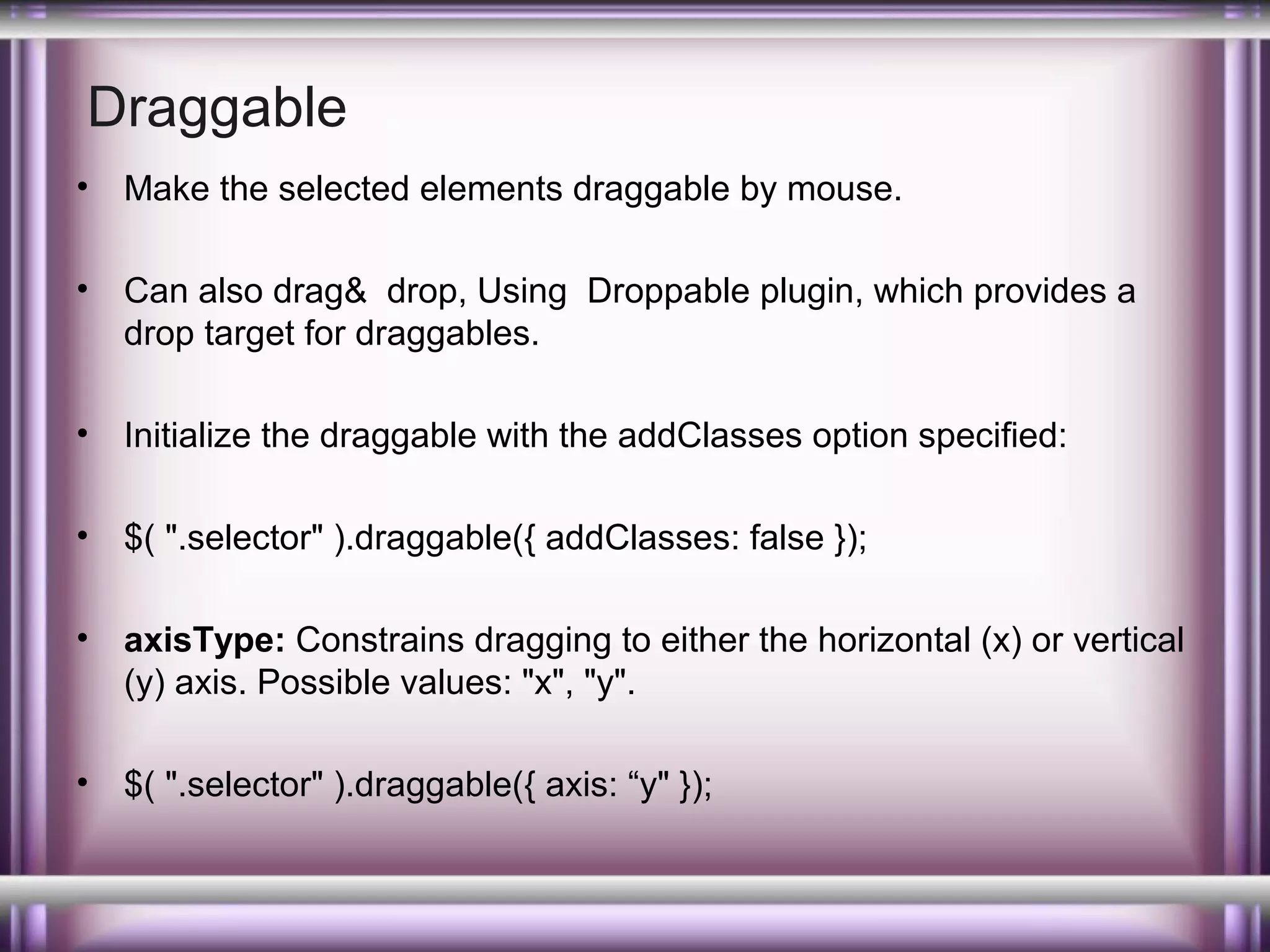 Draggable
•

Make the selected elements draggable by mouse.

•

Can also drag& drop, Using Droppable plugin, which provides a
drop target for draggables.

•

Initialize the draggable with the addClasses option specified:

•

$( ".selector" ).draggable({ addClasses: false });

•

axisType: Constrains dragging to either the horizontal (x) or vertical
(y) axis. Possible values: "x", "y".

•

$( ".selector" ).draggable({ axis: “y" });

 