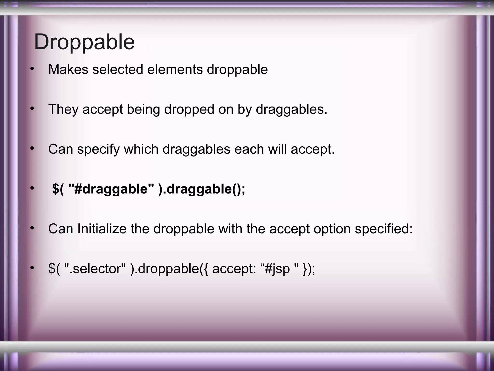 Droppable
•

Makes selected elements droppable

•

They accept being dropped on by draggables.

•

Can specify which draggables each will accept.

•

$( "#draggable" ).draggable();

•

Can Initialize the droppable with the accept option specified:

•

$( ".selector" ).droppable({ accept: “#jsp " });

 