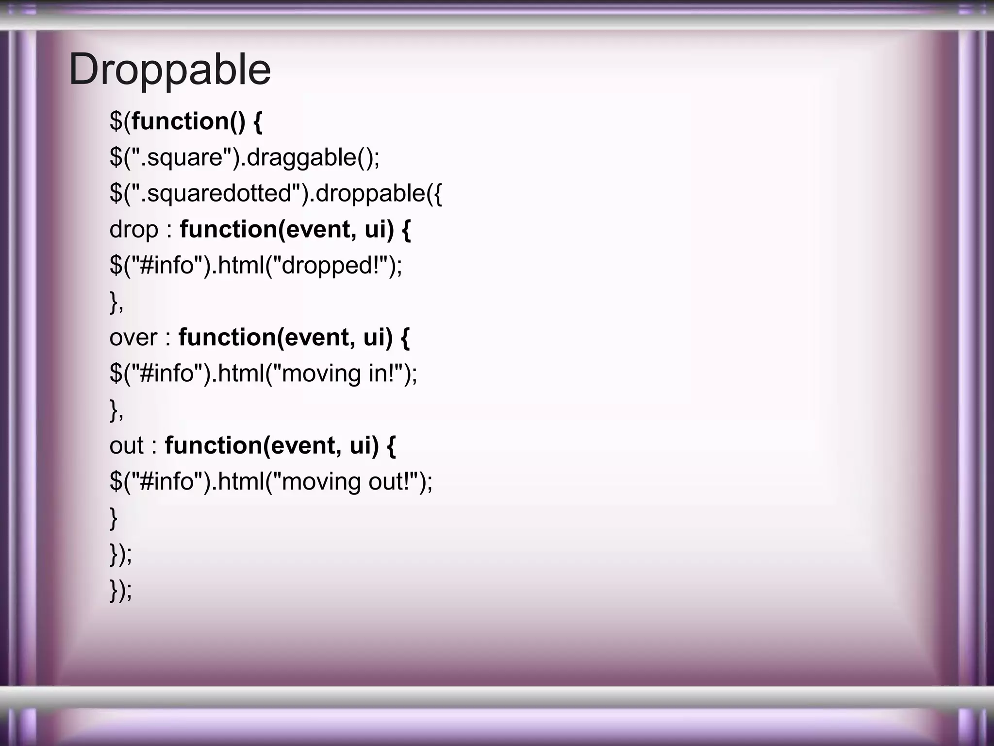 Droppable
$(function() {
$(".square").draggable();
$(".squaredotted").droppable({
drop : function(event, ui) {
$("#info").html("dropped!");
},
over : function(event, ui) {
$("#info").html("moving in!");
},
out : function(event, ui) {
$("#info").html("moving out!");
}
});
});

 