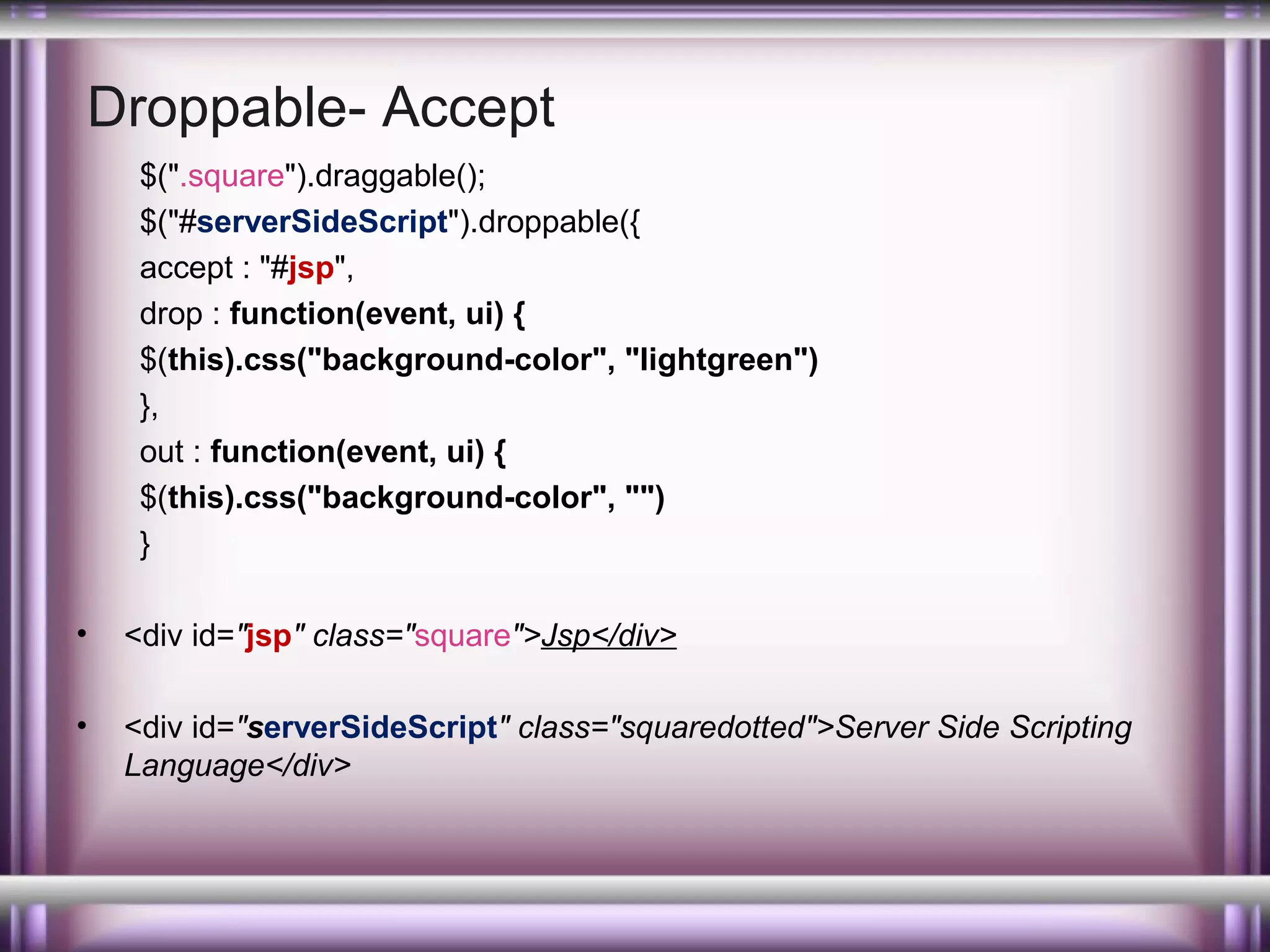 Droppable- Accept
$(".square").draggable();
$("#serverSideScript").droppable({
accept : "#jsp",
drop : function(event, ui) {
$(this).css("background-color", "lightgreen")
},
out : function(event, ui) {
$(this).css("background-color", "")
}
•

<div id="jsp" class="square">Jsp</div>

•

<div id="serverSideScript" class="squaredotted">Server Side Scripting
Language</div>

 